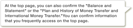 At the top page, you can also confirm the Balance and Statement or the Plan and History of Money Transfer and International Money Transfer. You can confirm information that you frequently access on the top page.