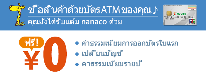 อสินค้าด้วยบัตร ATM ของคุณ คุณยังได้รับแต้ม nanaco ด้วย ค่าธรรมเนียมการออกบัตรใบแรก เปลี่ยนบัญชี ค่าธรรมเนียมรายปี ฟรี！