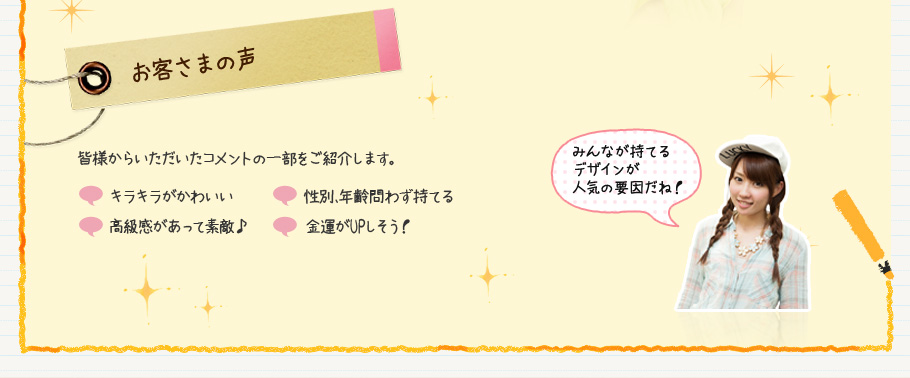 お客さまの声　皆様からいただいたコメントの一部をご紹介します。　キラキラがかわいい　性別、年齢問わず持てる　高級感があって素敵♪　金運がUPしそう！