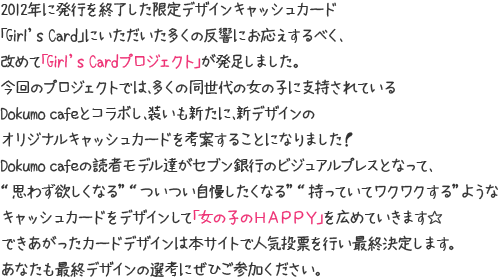 2012年に発行を終了した限定デザインキャッシュカード「Girl's Card」にいただいた多くの反響にお応えするべく、改めて「Girl's Cardプロジェクト」が発足しました。今回のプロジェクトでは、多くの同世代の女の子に支持されているDokumoCafeとコラボし、装いも新たに、新デザインのオリジナルキャッシュカードを考案することになりました！DokumoCafeの読者モデル達がセブン銀行のビジュアルプレスとなって、“思わず欲しくなる”“ついつい自慢したくなる”“持っていてワクワクする”ようなキャッシュカードをデザインして「女の子のHAPPY」を広めていきます★できあがったカードデザインは本サイトで人気投票を行い最終決定します。あなたも最終デザインの選考にぜひご参加ください。