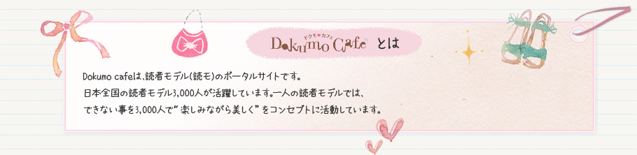 DokumoCafeとは　DokumoCafeは、読者モデル（読モ）のポータルサイトです。日本全国の読者モデル3,000人が活躍しています。一人の読者モデルでは、できない事を3,000人で“楽しみながら美しく”をコンセプトに活動しています。