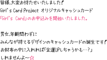 皆様、大変お待たせいたしました！Girl's Card Project オリジナルキャッシュカード「Girl's  Card」のお申込みを開始いたしました。男女、年齢問わずにみんなが持てるデザインのキャッシュカードの誕生です！お財布の中に入れれば「金運UPしちゃうかも…？」しれませんよ～☆