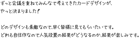 ずっと会議を重ねてみんなで考えてきたカードデザインが、やっと決まりました！ どのデザインも素敵なので、早く皆様に見てもらいたいです。どれも自信作なので人気投票の結果がどうなるのか、結果が楽しみです。