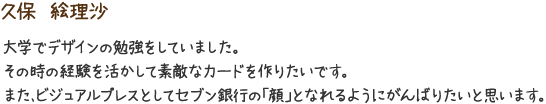 久保　絵理沙　大学でデザインの勉強をしていました。その時の経験を活かして素敵なカードを作りたいです。また、ビジュアルプレスとしてセブン銀行の「顔」となれるようにがんばりたいと思います。