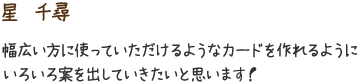 星　千尋　幅広い方に使っていただけるようなカードを作れるようにいろいろ案を出していきたいと思います！