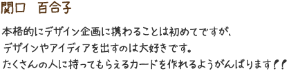 関口　百合子　本格的にデザイン企画に携わることは初めてですが、デザインやアイディアを出すのは大好きです。たくさんの人に持ってもらえるカードを作れるようがんばります！！