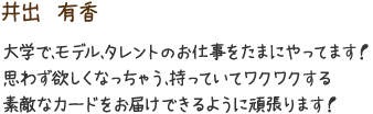 井出　有香　大学で、モデル、タレントのお仕事をたまにやってます！思わず欲しくなっちゃう、持っていてワクワクする素敵なカードをお届けできるように頑張ります！