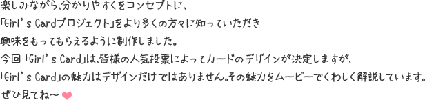 楽しみながら、分かりやすくをコンセプトに、「Girl's Cardプロジェクト」をより多くの方々に知っていただき興味をもってもらえるように制作しました。今回 「Girl's Card」は、皆様の人気投票によってカードのデザインが決定しますが、「Girl's Card」の魅力はデザインだけではありません。その魅力をムービーでくわしく解説しています。ぜひ見てね～