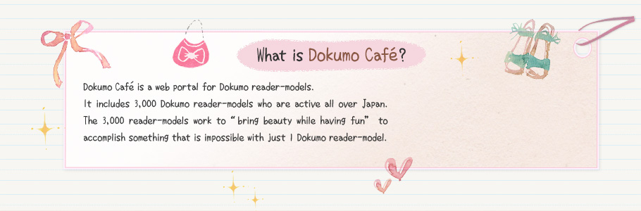 What is Dokumo Café?　Dokumo Café is a web portal for Dokumo reader-models.It includes 3,000 Dokumo reader-models who are active all over Japan. The 3,000 reader-models work to “bring beauty while having fun” to accomplish something that is impossible with just 1 Dokumo reader-model.