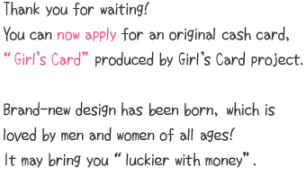 Thank you for waiting!You can now apply for an original cash card, “Girl’s Card” produced by Girl’s Card project.Brand-new design has been born, which is loved by men and women of all ages!It may bring you “luckier with money”.