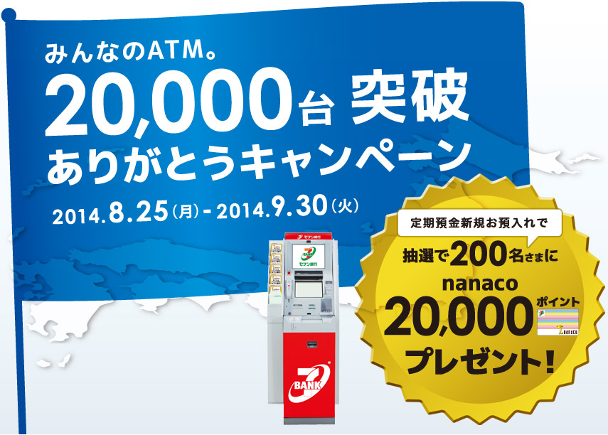 みんなのATM。20,000台突破ありがとうキャンペーン 2014.8.25(月)-2014.9.30(火) 定期預金新規お預入れで抽選で200名さまにnanaco20,000ポイントプレゼント！