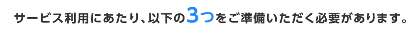 サービス利用にあたり、以下の3つをご準備いただく必要があります。