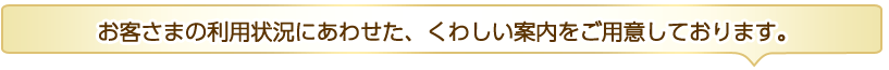 お客さまの利用状況にあわせた、くわしい案内をご用意しております。