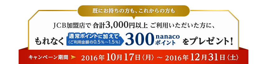 JCB加盟店で合計3,000円以上ご利用いただいた方に、もれなく通常ポイントに加えて（ご利用金額の0.5％～1.5％）300nanacoポイントをプレゼント！ キャンペーン期間 2016年10月17日〈月〉～2016年12月31日〈土〉