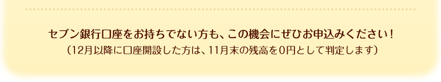 セブン銀行口座をお持ちでない方も、この機会にぜひお申込みください！（12月以降に口座開設した方は、11月末の残高を0円として判定します）