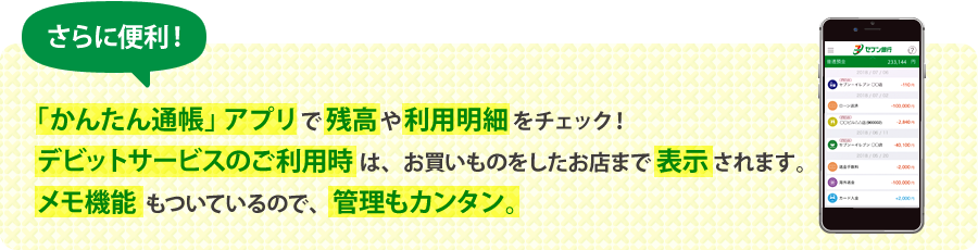 さらに便利! 「かんたん通帳」アプリで残高や利用明細をチェック! デビットサービスのご利用時は、お買いものをしたお店まで表示されます。メモ機能もついているので、管理もカンタン。