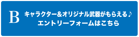 B キャラクター＆オリジナル武器がもらえる♪エントリーフォームはこちら