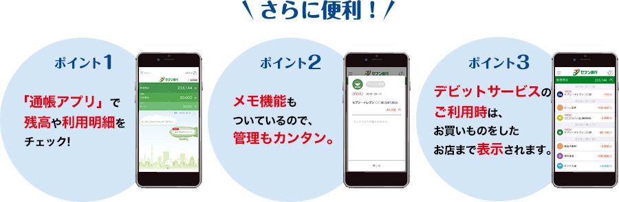 さらに便利！ ポイント1.「通帳アプリ」で残高や利用明細をチェック!　ポイント2.メモ機能もついているので、管理もカンタン。　ポイント3.デビットサービスのご利用時は、お買いものをしたお店まで表示されます。