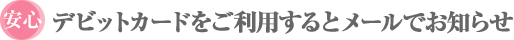 安心 デビットカードをご利用するとメールでお知らせ