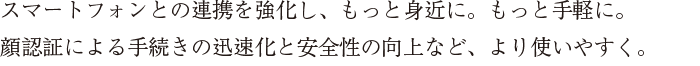 スマートフォンとの連携を強化し、もっと身近に。もっと手軽に。顔認証による手続きの迅速化と安全性の向上など、より使いやすく。