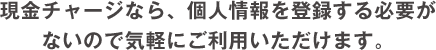 現金チャージなら、個人情報を登録する必要が
              ないので気軽にご利用いただけます。