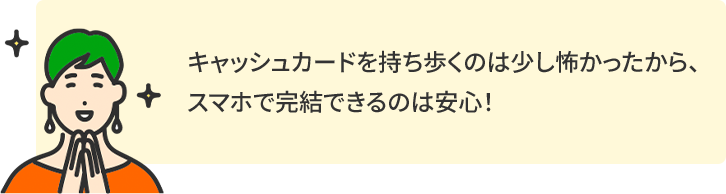 キャッシュカードを持ち歩くのは少し怖かったから、スマホで完結できるのは安心！