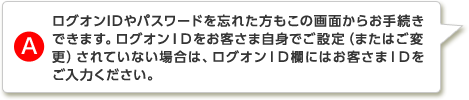 A.ログオンIDやパスワードを忘れた方もこの画面からお手続きできます。ログオンIDをお客さま自身でご設定（またはご変更）されていない場合は、ログオンID欄にはお客さまIDをご入力ください。