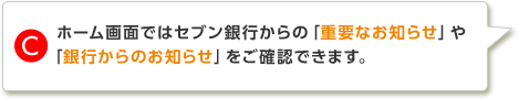 C.ホーム画面ではセブン銀行からの「重要なお知らせ」や「銀行からのお知らせ」をご確認できます。