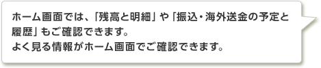 ホーム画面では、「残高と明細」や「振込・海外送金の予定と履歴」もご確認できます。よく見る情報がホーム画面でご確認できます。