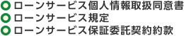 ○ローンサービス個人情報取扱同意書 ○ローンサービス規定 ○ローンサービス保証委託契約約款