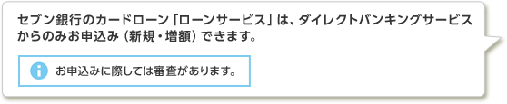 セブン銀行のカードローン「ローンサービス」は、ダイレクトバンキングサービスからのみお申込み（新規・増額）できます。お申込みに際しては審査があります。