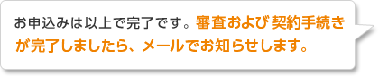 お申込みは以上で完了です。審査および契約手続きが完了しましたら、メールでお知らせします。