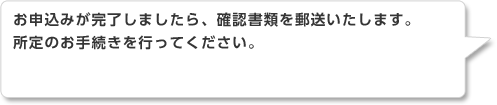 お申込みが完了しましたら、確認書類を郵送いたします。所定のお手続きを行ってください。